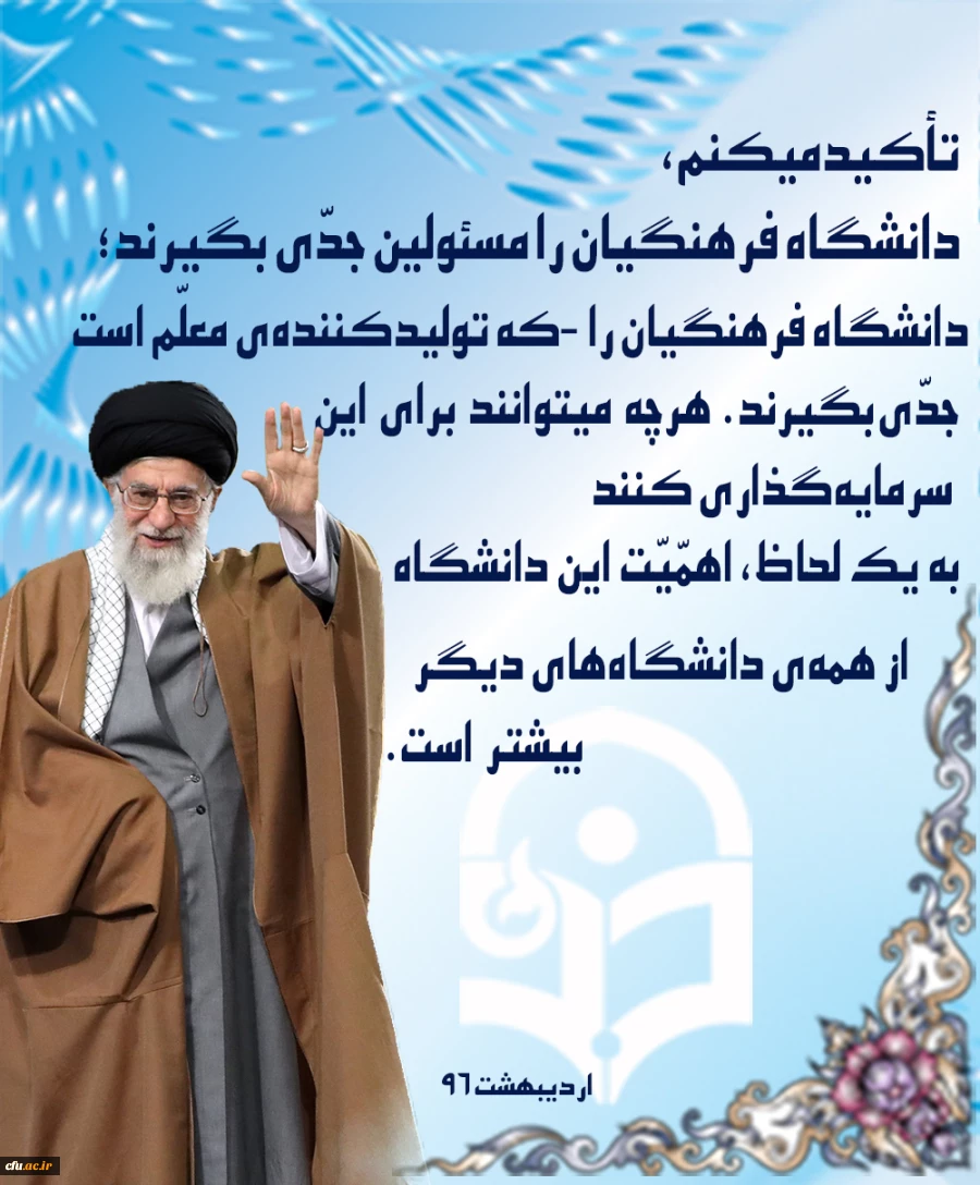 بیانات رهبر معظم انقلاب اسلامی در دیدار با فرهنگیان، اساتید و دانشجو معلمان دانشگاه فرهنگیان -اردیبهشت96
تأکید می کنم، دانشگاه فرهنگیان را مسئولین جدّی بگیرند؛ دانشگاه فرهنگیان را - که تولیدکننده ی معلّم است- جدّی بگیرند؛ هرچه می توانند برای این سرمایه گ