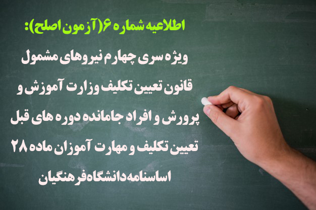 اطلاعیه شماره 6(آزمون اصلح):
ویژه سری چهارم نیروهای مشمول قانون تعیین تکلیف وزارت آموزش و پرورش و افراد جامانده دوره های قبل تعیین تکلیف و مهارت آموزان ماده 28 اساسنامه دانشگاه فرهنگیان