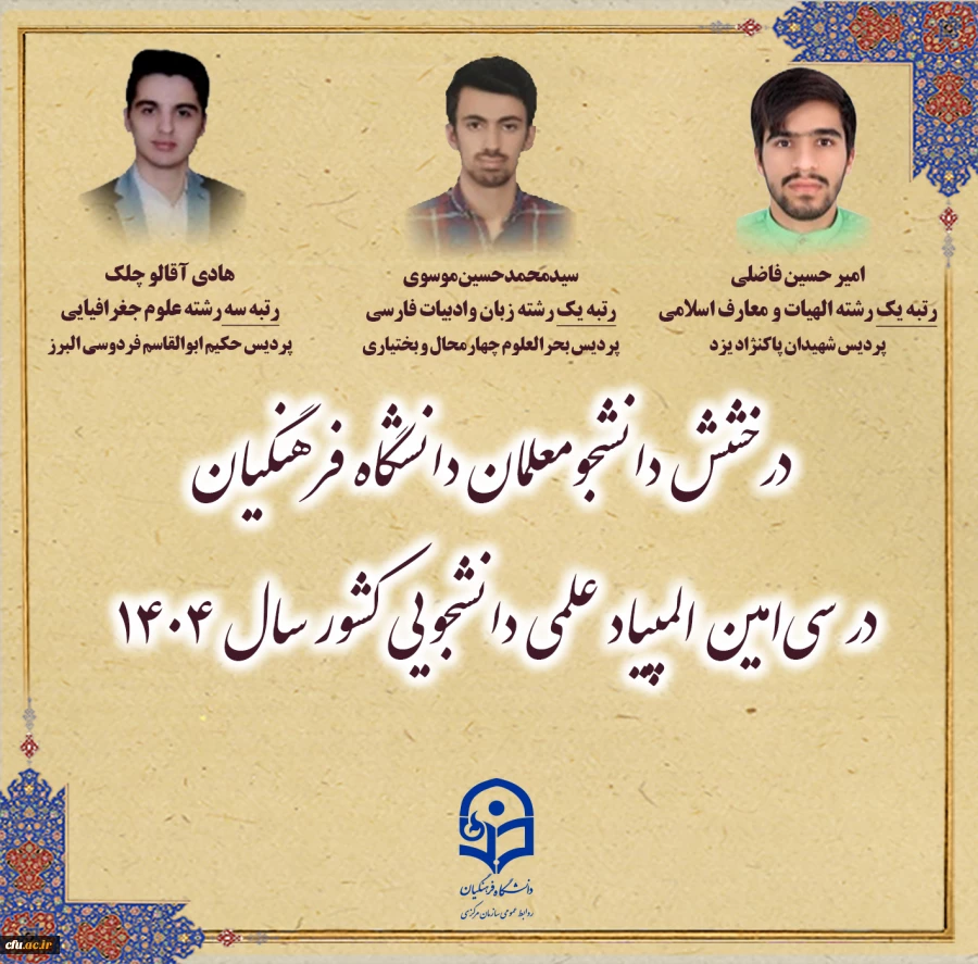 در مرحله نهایی سی امین دوره المپیاد علمی دانشجویی کشور که در سال ۱۴۰۴ برگزار شد، ۱۸ دانشجومعلم از دانشگاه فرهنگیان موفق به کسب رتبه های برتر شدند و در رشته های گوناگون علمی، موفق به کسب افتخارات ملی برای این دانشگاه شدند. 2